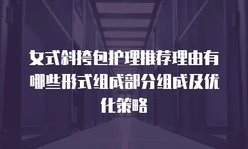 女式斜挎包护理推荐理由有哪些形式组成部分组成及优化策略
