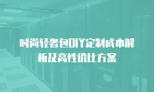 时尚轻奢包DIY定制成本解析及高性价比方案