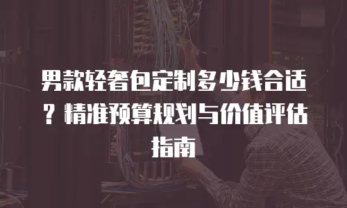 男款轻奢包定制多少钱合适？精准预算规划与价值评估指南