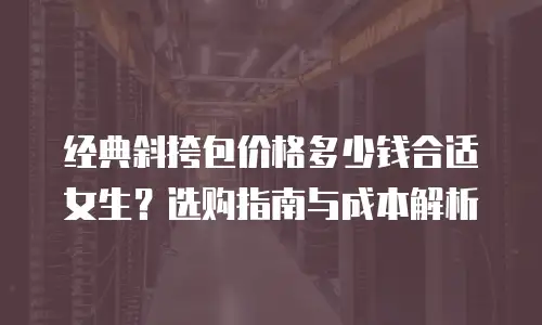经典斜挎包价格多少钱合适女生？选购指南与成本解析