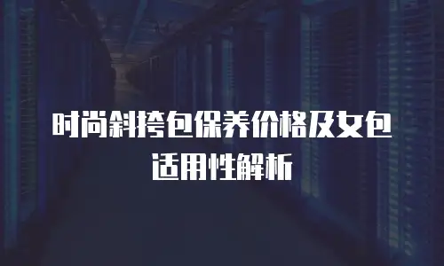 时尚斜挎包保养价格及女包适用性解析