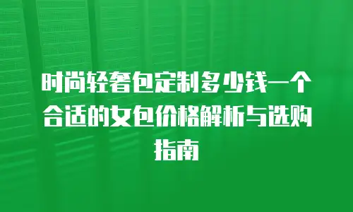 时尚轻奢包定制多少钱一个合适的女包价格解析与选购指南