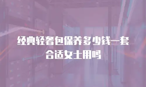 经典轻奢包保养多少钱一套合适女士用吗