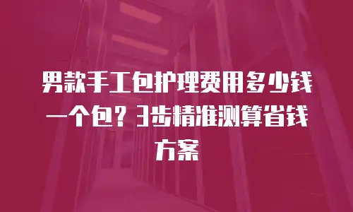 男款手工包护理费用多少钱一个包？3步精准测算省钱方案