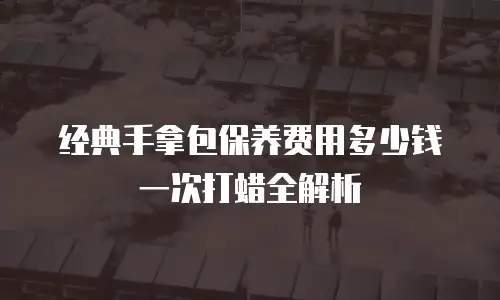 经典手拿包保养费用多少钱一次打蜡全解析