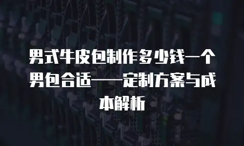男式牛皮包制作多少钱一个男包合适&mdash;&mdash;定制方案与成本解析