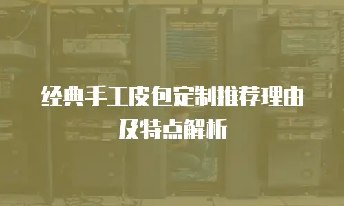 经典手工皮包定制推荐理由及特点解析