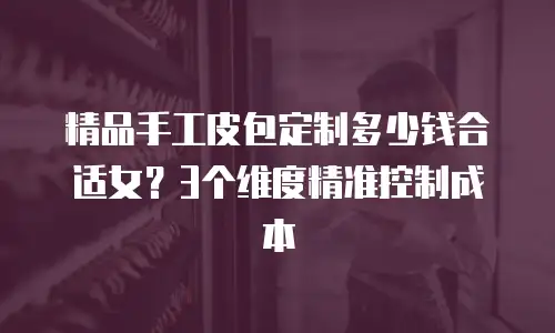 精品手工皮包定制多少钱合适女？3个维度精准控制成本