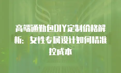 高端通勤包DIY定制价格解析：女性专属设计如何精准控成本