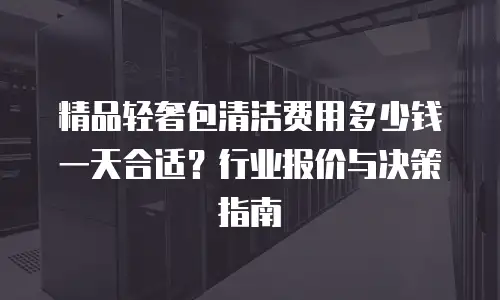精品轻奢包清洁费用多少钱一天合适？行业报价与决策指南