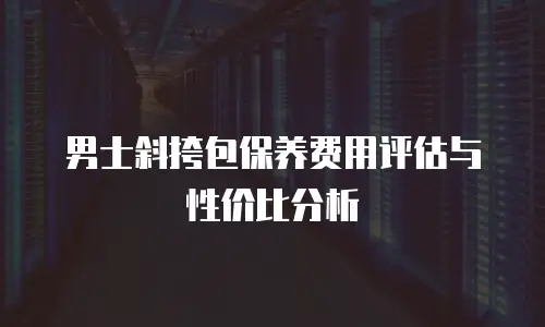 男士斜挎包保养费用评估与性价比分析