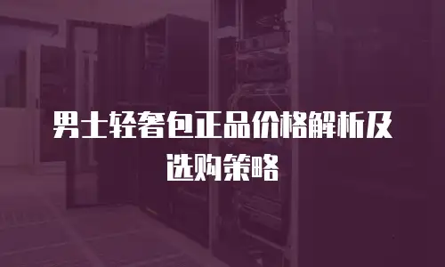 男士轻奢包正品价格解析及选购策略