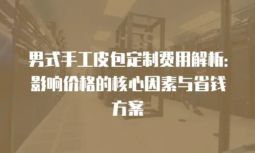 男式手工皮包定制费用解析：影响价格的核心因素与省钱方案