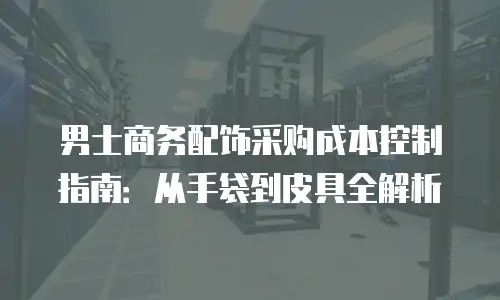 男士商务配饰采购成本控制指南：从手袋到皮具全解析