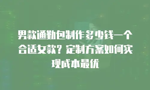 男款通勤包制作多少钱一个合适女款？定制方案如何实现成本最优