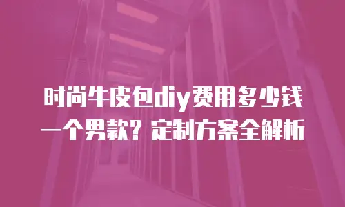 时尚牛皮包diy费用多少钱一个男款？定制方案全解析
