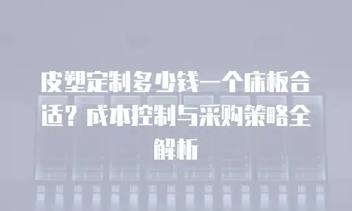 皮塑定制多少钱一个床板合适？成本控制与采购策略全解析