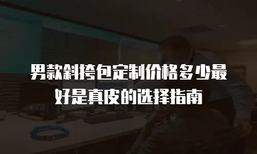 男款斜挎包定制价格多少最好是真皮的选择指南