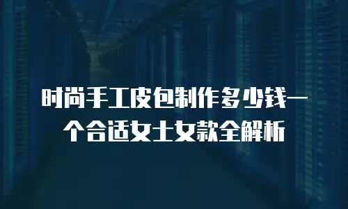 时尚手工皮包制作多少钱一个合适女士女款全解析