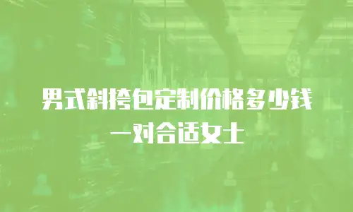 男式斜挎包定制价格多少钱一对合适女士