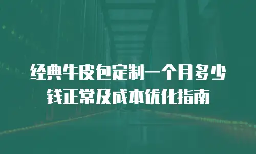 经典牛皮包定制一个月多少钱正常及成本优化指南