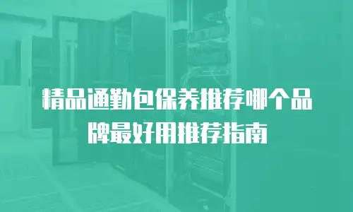 精品通勤包保养推荐哪个品牌最好用推荐指南