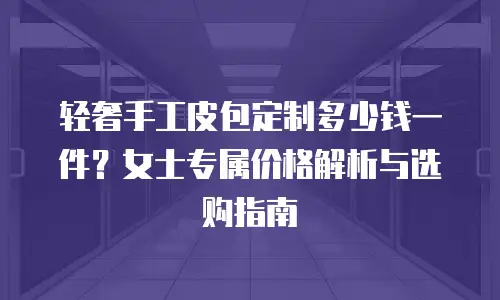 轻奢手工皮包定制多少钱一件？女士专属价格解析与选购指南