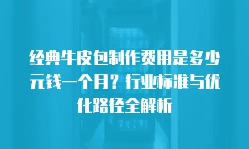 经典牛皮包制作费用是多少元钱一个月？行业标准与优化路径全解析