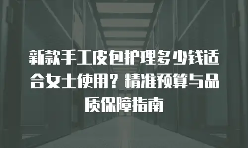 新款手工皮包护理多少钱适合女士使用？精准预算与品质保障指南