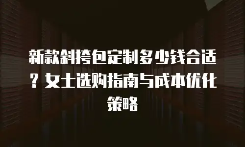新款斜挎包定制多少钱合适？女士选购指南与成本优化策略