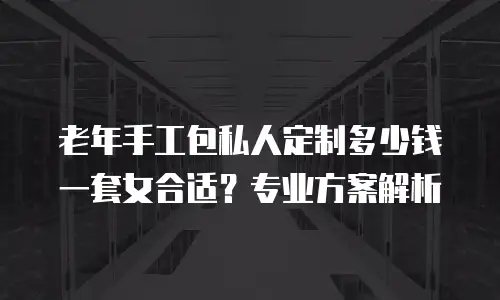 老年手工包私人定制多少钱一套女合适？专业方案解析