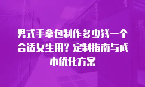 男式手拿包制作多少钱一个合适女生用？定制指南与成本优化方案
