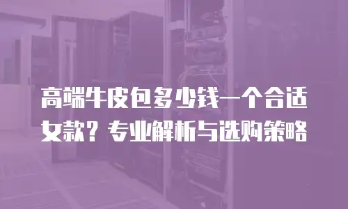 高端牛皮包多少钱一个合适女款？专业解析与选购策略