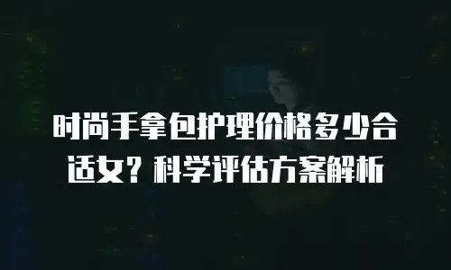 时尚手拿包护理价格多少合适女？科学评估方案解析