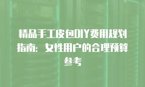 精品手工皮包DIY费用规划指南：女性用户的合理预算参考