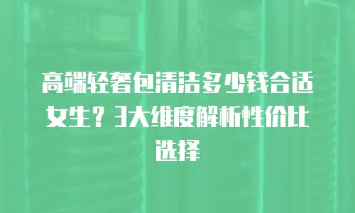 高端轻奢包清洁多少钱合适女生？3大维度解析性价比选择