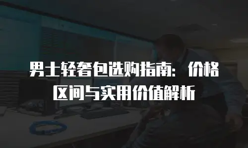 男士轻奢包选购指南：价格区间与实用价值解析