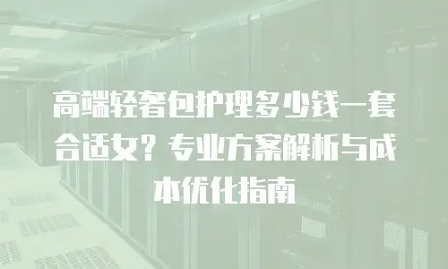 高端轻奢包护理多少钱一套合适女？专业方案解析与成本优化指南