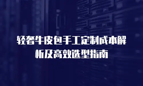 轻奢牛皮包手工定制成本解析及高效选型指南