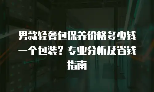 男款轻奢包保养价格多少钱一个包装？专业分析及省钱指南