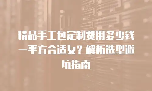 精品手工包定制费用多少钱一平方合适女？解析选型避坑指南