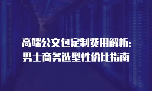 高端公文包定制费用解析：男士商务选型性价比指南