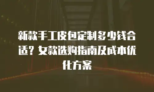 新款手工皮包定制多少钱合适？女款选购指南及成本优化方案