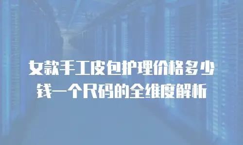 女款手工皮包护理价格多少钱一个尺码的全维度解析