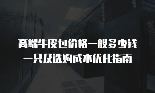 高端牛皮包价格一般多少钱一只及选购成本优化指南