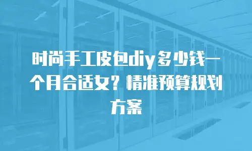 时尚手工皮包diy多少钱一个月合适女？精准预算规划方案