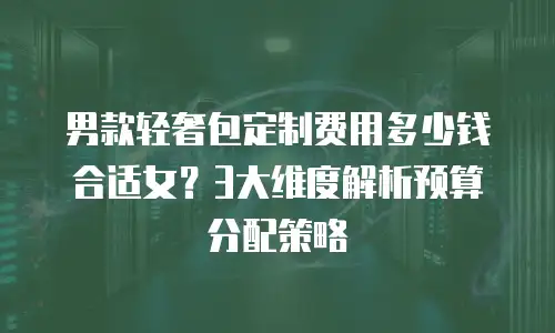 男款轻奢包定制费用多少钱合适女？3大维度解析预算分配策略