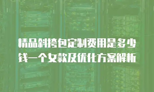 精品斜挎包定制费用是多少钱一个女款及优化方案解析