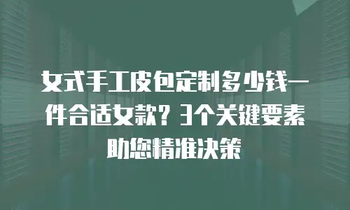 女式手工皮包定制多少钱一件合适女款？3个关键要素助您精准决策
