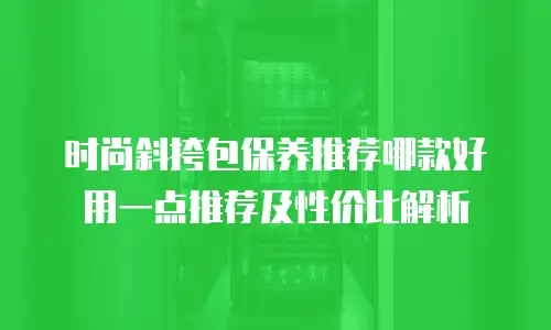 时尚斜挎包保养推荐哪款好用一点推荐及性价比解析